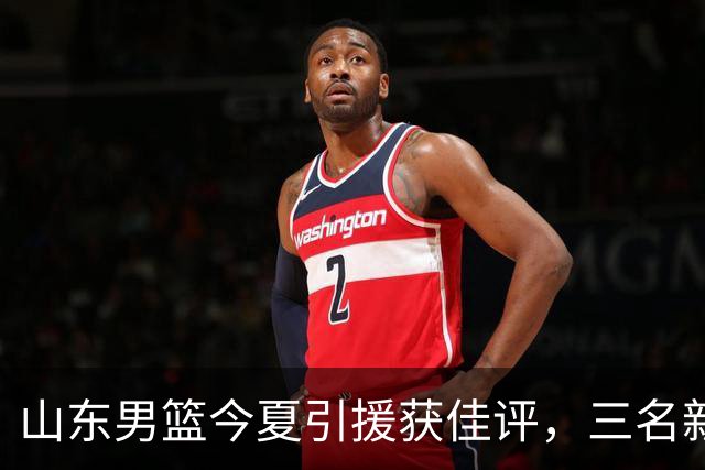 山东男篮今夏引援获佳评，三名新秀加盟助力
