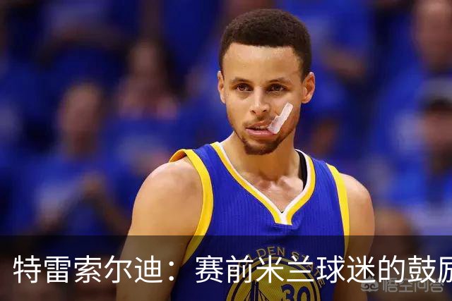 特雷索尔迪：赛前米兰球迷的鼓励让我倍感压力与动力