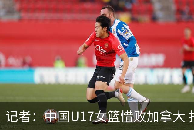 记者：中国U17女篮惜败加拿大 打进八强是时隔10年取得的最好战绩